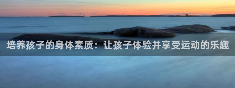 伟德国际2代理注册：培养孩子的身体素质：让孩子体验并享受运动的乐趣