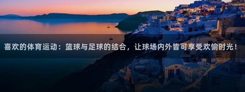 意昂3平台：喜欢的体育运动：篮球与足球的结合，让球场内外皆可享受欢愉时光！