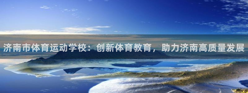 意昂平台：济南市体育运动学校：创新体育教育，助力济南高质量发展